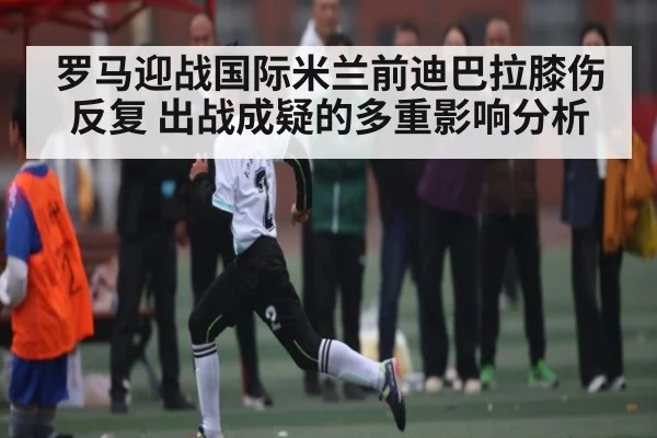 罗马迎战国际米兰前迪巴拉膝伤反复 出战成疑的多重影响分析