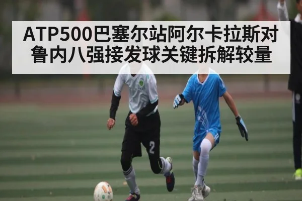 ATP500巴塞尔站阿尔卡拉斯对鲁内八强接发球关键拆解较量